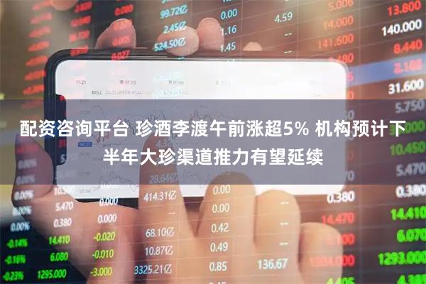 配资咨询平台 珍酒李渡午前涨超5% 机构预计下半年大珍渠道推力有望延续