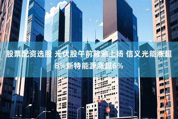 股票配资选股 光伏股午前普遍上扬 信义光能涨超8%新特能源涨超6%