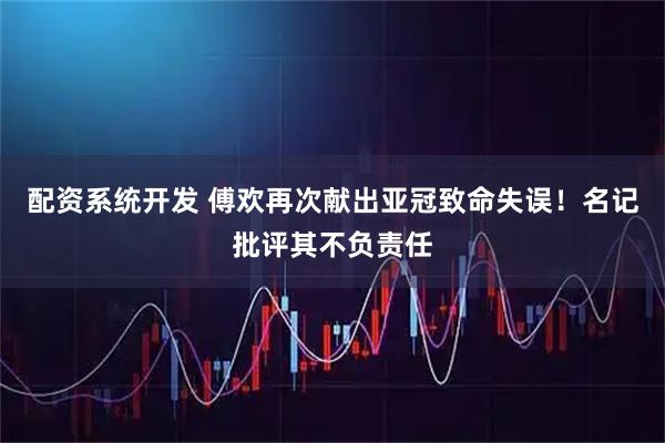 配资系统开发 傅欢再次献出亚冠致命失误！名记批评其不负责任