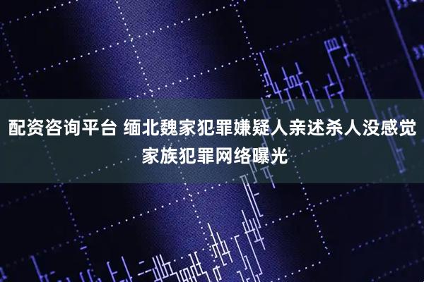 配资咨询平台 缅北魏家犯罪嫌疑人亲述杀人没感觉 家族犯罪网络曝光