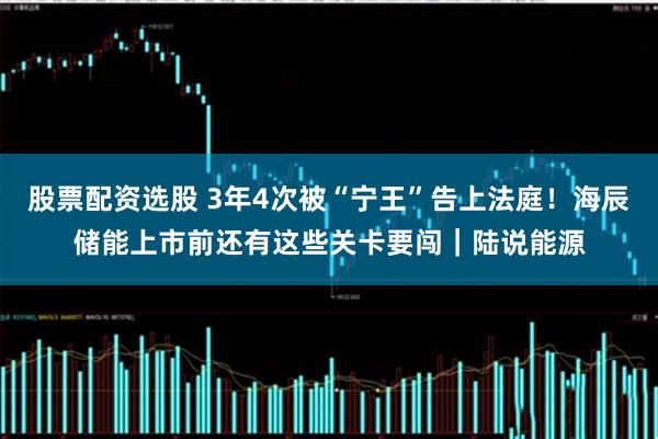 股票配资选股 3年4次被“宁王”告上法庭！海辰储能上市前还有这些关卡要闯｜陆说能源