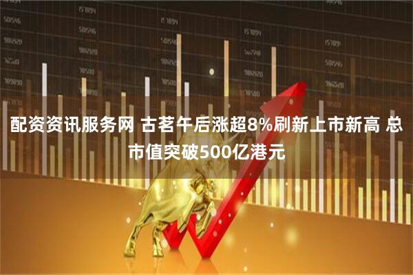 配资资讯服务网 古茗午后涨超8%刷新上市新高 总市值突破500亿港元