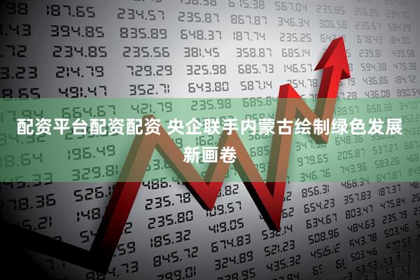 配资平台配资配资 央企联手内蒙古绘制绿色发展新画卷