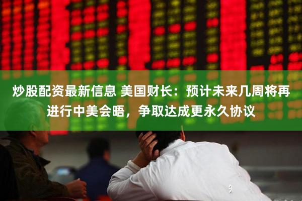 炒股配资最新信息 美国财长：预计未来几周将再进行中美会晤，争取达成更永久协议