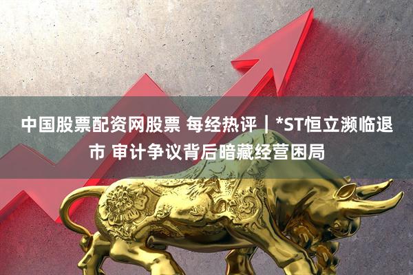 中国股票配资网股票 每经热评︱*ST恒立濒临退市 审计争议背后暗藏经营困局