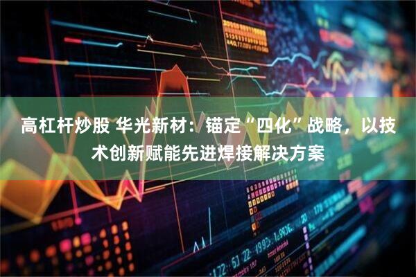 高杠杆炒股 华光新材：锚定“四化”战略，以技术创新赋能先进焊接解决方案
