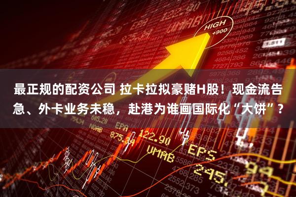 最正规的配资公司 拉卡拉拟豪赌H股！现金流告急、外卡业务未稳，赴港为谁画国际化“大饼”？