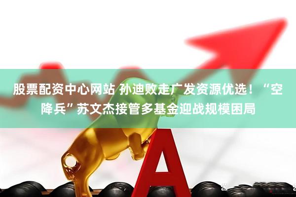 股票配资中心网站 孙迪败走广发资源优选！“空降兵”苏文杰接管多基金迎战规模困局