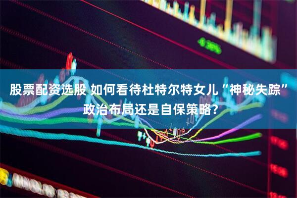 股票配资选股 如何看待杜特尔特女儿“神秘失踪” 政治布局还是自保策略？