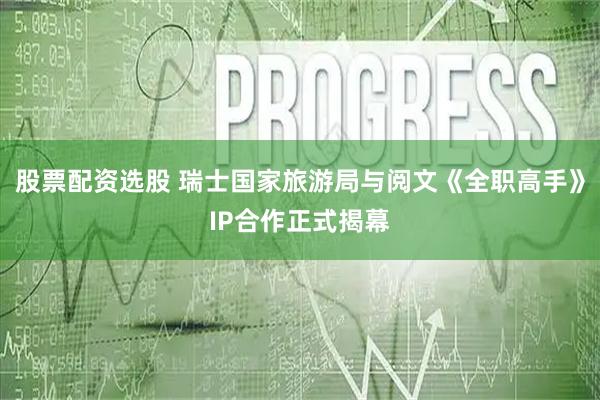 股票配资选股 瑞士国家旅游局与阅文《全职高手》IP合作正式揭幕
