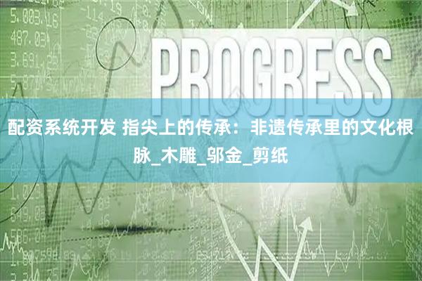 配资系统开发 指尖上的传承：非遗传承里的文化根脉_木雕_邬金_剪纸
