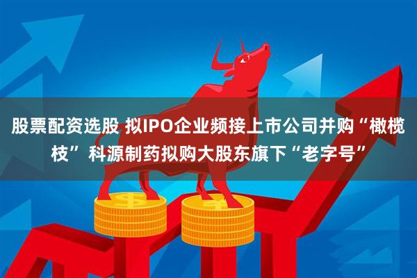 股票配资选股 拟IPO企业频接上市公司并购“橄榄枝” 科源制药拟购大股东旗下“老字号”