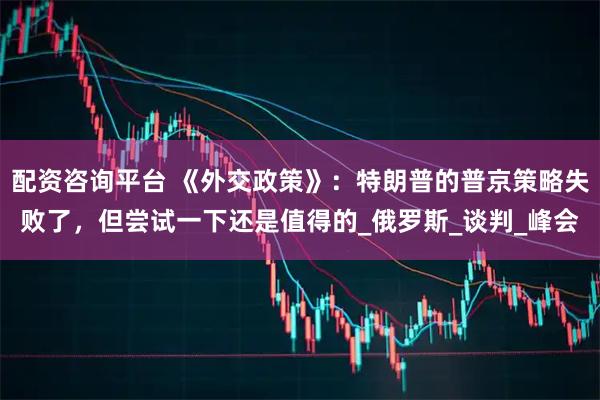 配资咨询平台 《外交政策》：特朗普的普京策略失败了，但尝试一下还是值得的_俄罗斯_谈判_峰会