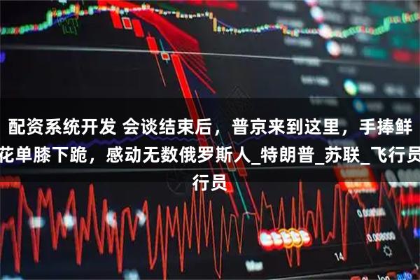 配资系统开发 会谈结束后，普京来到这里，手捧鲜花单膝下跪，感动无数俄罗斯人_特朗普_苏联_飞行员