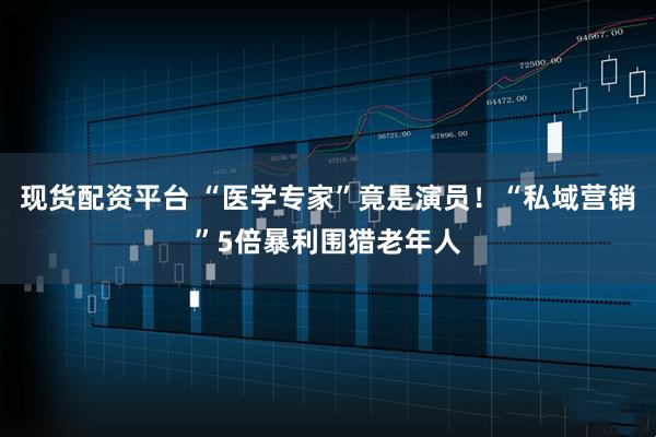 现货配资平台 “医学专家”竟是演员！“私域营销”5倍暴利围猎老年人