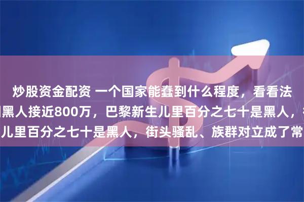 炒股资金配资 一个国家能蠢到什么程度，看看法国就明白了，现在法国黑人接近800万，巴黎新生儿里百分之七十是黑人，街头骚乱、族群对立成了常态
