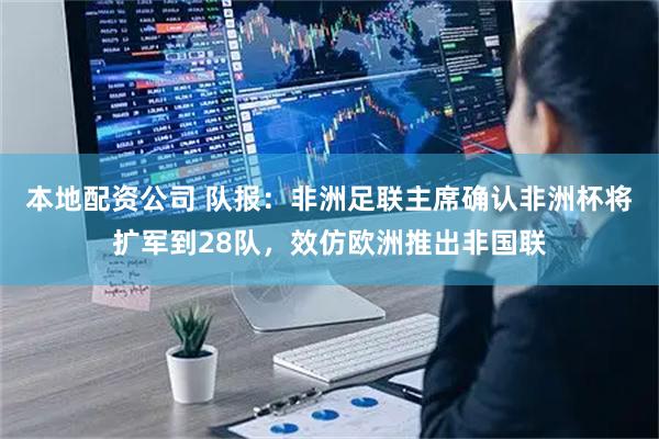 本地配资公司 队报：非洲足联主席确认非洲杯将扩军到28队，效仿欧洲推出非国联