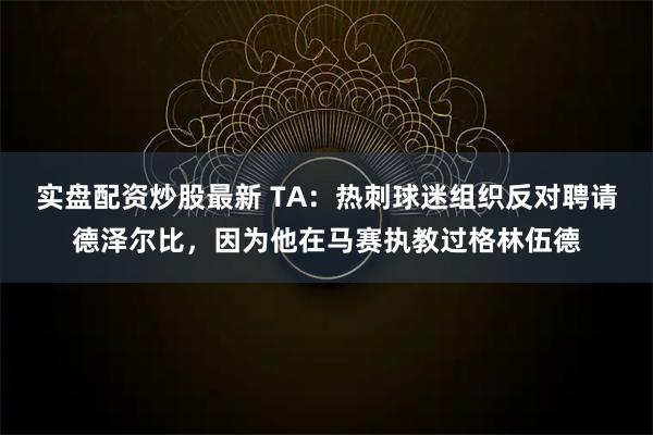 实盘配资炒股最新 TA：热刺球迷组织反对聘请德泽尔比，因为他在马赛执教过格林伍德