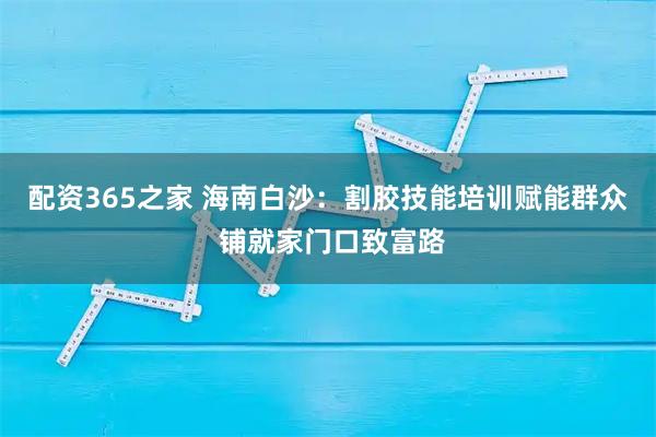 配资365之家 海南白沙：割胶技能培训赋能群众 铺就家门口致富路