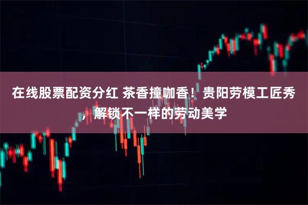 在线股票配资分红 茶香撞咖香！贵阳劳模工匠秀，解锁不一样的劳动美学