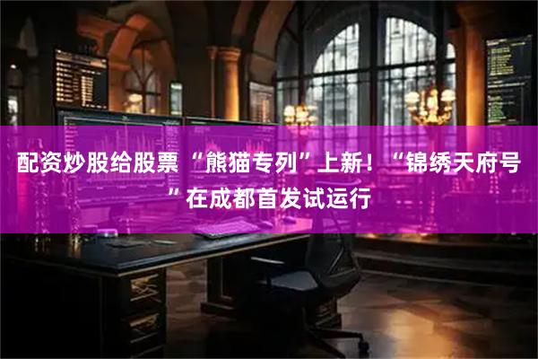 配资炒股给股票 “熊猫专列”上新！“锦绣天府号”在成都首发试运行