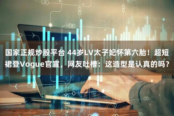 国家正规炒股平台 44岁LV太子妃怀第六胎！超短裙登Vogue官宣，网友吐槽：这造型是认真的吗？