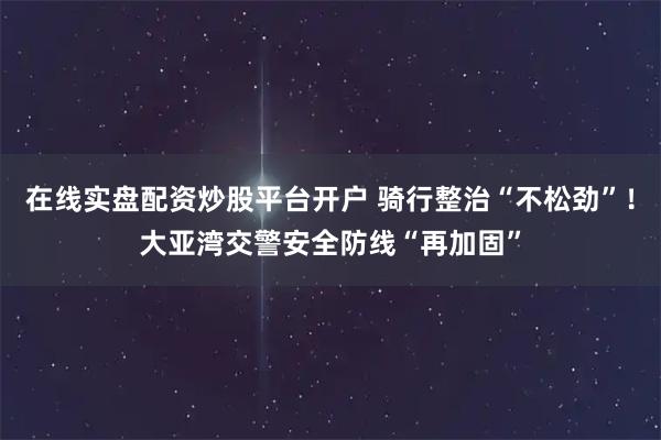 在线实盘配资炒股平台开户 骑行整治“不松劲”！大亚湾交警安全防线“再加固”