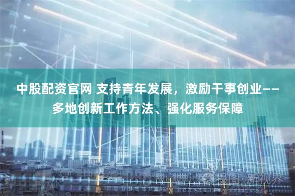 中股配资官网 支持青年发展，激励干事创业——多地创新工作方法、强化服务保障