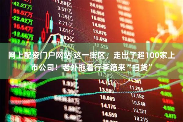 网上配资门户网站 这一街区，走出了超100家上市公司！老外拖着行李箱来“扫货”