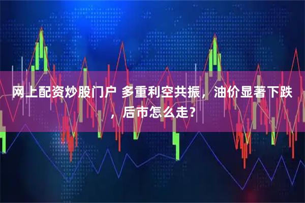 网上配资炒股门户 多重利空共振，油价显著下跌，后市怎么走？