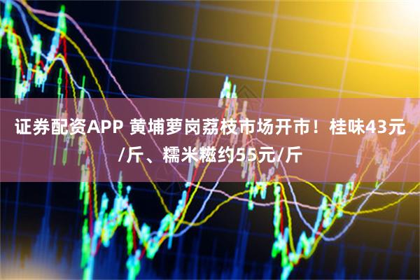证券配资APP 黄埔萝岗荔枝市场开市！桂味43元/斤、糯米糍约55元/斤