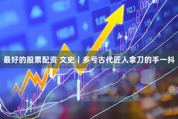 最好的股票配资 文史丨多亏古代匠人拿刀的手一抖