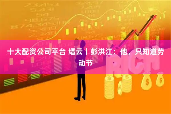 十大配资公司平台 缙云丨彭洪江：他，只知道劳动节